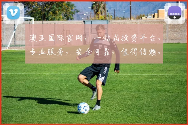 澳亚国际官网，一站式投资平台，专业服务，安全可靠，值得信赖，三重保障，值得信赖